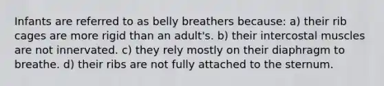 Infants are referred to as belly breathers because: a) their rib cages are more rigid than an adult's. b) their intercostal muscles are not innervated. c) they rely mostly on their diaphragm to breathe. d) their ribs are not fully attached to the sternum.