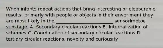 When infants repeat actions that bring interesting or pleasurable results, primarly with people or objects in their envoriment they are most likely in the _________________________ sensorimotoe substage. A. Secondary circular reactions B. Internalization of schemes C. Coordination of secondary circular reactions D. tertiary circular reactions, novelty and curiousity