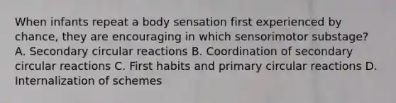 When infants repeat a body sensation first experienced by chance, they are encouraging in which sensorimotor substage? A. Secondary circular reactions B. Coordination of secondary circular reactions C. First habits and primary circular reactions D. Internalization of schemes