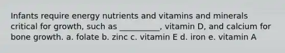 Infants require energy nutrients and vitamins and minerals critical for growth, such as __________, vitamin D, and calcium for bone growth. a. folate b. zinc c. vitamin E d. iron e. vitamin A