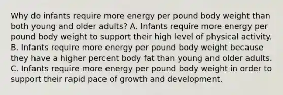 Why do infants require more energy per pound body weight than both young and older adults? A. Infants require more energy per pound body weight to support their high level of physical activity. B. Infants require more energy per pound body weight because they have a higher percent body fat than young and older adults. C. Infants require more energy per pound body weight in order to support their rapid pace of growth and development.