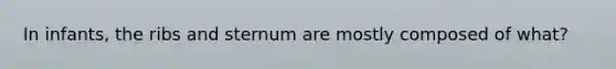 In infants, the ribs and sternum are mostly composed of what?