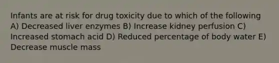 Infants are at risk for drug toxicity due to which of the following A) Decreased liver enzymes B) Increase kidney perfusion C) Increased stomach acid D) Reduced percentage of body water E) Decrease muscle mass