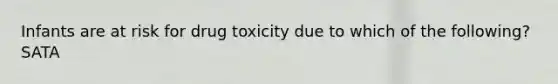 Infants are at risk for drug toxicity due to which of the following? SATA