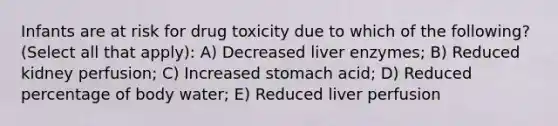 Infants are at risk for drug toxicity due to which of the following? (Select all that apply): A) Decreased liver enzymes; B) Reduced kidney perfusion; C) Increased stomach acid; D) Reduced percentage of body water; E) Reduced liver perfusion