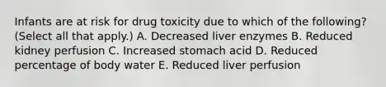 Infants are at risk for drug toxicity due to which of the following? (Select all that apply.) A. Decreased liver enzymes B. Reduced kidney perfusion C. Increased stomach acid D. Reduced percentage of body water E. Reduced liver perfusion