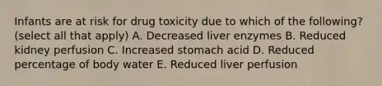 Infants are at risk for drug toxicity due to which of the following? (select all that apply) A. Decreased liver enzymes B. Reduced kidney perfusion C. Increased stomach acid D. Reduced percentage of body water E. Reduced liver perfusion