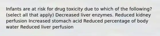 Infants are at risk for drug toxicity due to which of the following? (select all that apply) Decreased liver enzymes. Reduced kidney perfusion Increased stomach acid Reduced percentage of body water Reduced liver perfusion