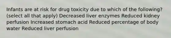 Infants are at risk for drug toxicity due to which of the following? (select all that apply) Decreased liver enzymes Reduced kidney perfusion Increased stomach acid Reduced percentage of body water Reduced liver perfusion