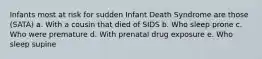 Infants most at risk for sudden Infant Death Syndrome are those (SATA) a. With a cousin that died of SIDS b. Who sleep prone c. Who were premature d. With prenatal drug exposure e. Who sleep supine