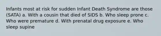 Infants most at risk for sudden Infant Death Syndrome are those (SATA) a. With a cousin that died of SIDS b. Who sleep prone c. Who were premature d. With prenatal drug exposure e. Who sleep supine