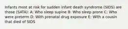 Infants most at risk for sudden infant death syndrome (SIDS) are those (SATA): A: Who sleep supine B: Who sleep prone C: Who were preterm D: With prenatal drug exposure E: With a cousin that died of SIDS