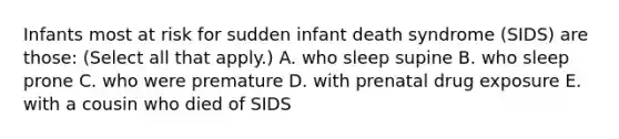 Infants most at risk for sudden infant death syndrome (SIDS) are those: (Select all that apply.) A. who sleep supine B. who sleep prone C. who were premature D. with prenatal drug exposure E. with a cousin who died of SIDS