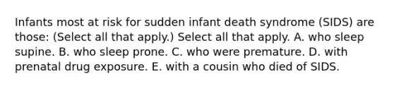 Infants most at risk for sudden infant death syndrome (SIDS) are those: (Select all that apply.) Select all that apply. A. who sleep supine. B. who sleep prone. C. who were premature. D. with prenatal drug exposure. E. with a cousin who died of SIDS.