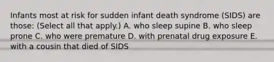 Infants most at risk for sudden infant death syndrome (SIDS) are those: (Select all that apply.) A. who sleep supine B. who sleep prone C. who were premature D. with prenatal drug exposure E. with a cousin that died of SIDS