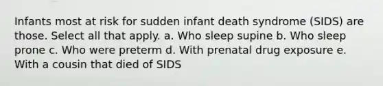 Infants most at risk for sudden infant death syndrome (SIDS) are those. Select all that apply. a. Who sleep supine b. Who sleep prone c. Who were preterm d. With prenatal drug exposure e. With a cousin that died of SIDS