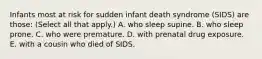 Infants most at risk for sudden infant death syndrome (SIDS) are those: (Select all that apply.) A. who sleep supine. B. who sleep prone. C. who were premature. D. with prenatal drug exposure. E. with a cousin who died of SIDS.