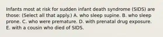 Infants most at risk for sudden infant death syndrome (SIDS) are those: (Select all that apply.) A. who sleep supine. B. who sleep prone. C. who were premature. D. with prenatal drug exposure. E. with a cousin who died of SIDS.