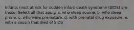 Infants most at risk for sudden infant death syndrome (SIDS) are those: Select all that apply. a. who sleep supine. b. who sleep prone. c. who were premature. d. with prenatal drug exposure. e. with a cousin that died of SIDS.