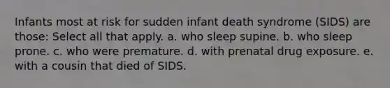 Infants most at risk for sudden infant death syndrome (SIDS) are those: Select all that apply. a. who sleep supine. b. who sleep prone. c. who were premature. d. with prenatal drug exposure. e. with a cousin that died of SIDS.