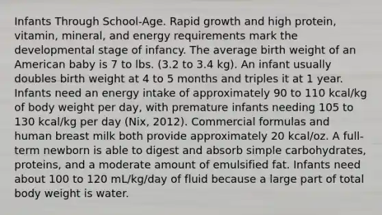 Infants Through School-Age. Rapid growth and high protein, vitamin, mineral, and energy requirements mark the developmental stage of infancy. The average birth weight of an American baby is 7 to lbs. (3.2 to 3.4 kg). An infant usually doubles birth weight at 4 to 5 months and triples it at 1 year. Infants need an energy intake of approximately 90 to 110 kcal/kg of body weight per day, with premature infants needing 105 to 130 kcal/kg per day (Nix, 2012). Commercial formulas and human breast milk both provide approximately 20 kcal/oz. A full-term newborn is able to digest and absorb simple carbohydrates, proteins, and a moderate amount of emulsified fat. Infants need about 100 to 120 mL/kg/day of fluid because a large part of total body weight is water.