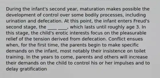 During the infant's second year, maturation makes possible the development of control over some bodily processes, including urination and defecation. At this point, the infant enters Freud's second stage, the ____ ____, which lasts until roughly age 3. In this stage, the child's erotic interests focus on the pleasurable relief of the tension derived from defecation. Conflict ensues when, for the first time, the parents begin to make specific demands on the infant, most notably their insistence on toilet training. In the years to come, parents and others will increase their demands on the child to control his or her impulses and to delay gratification