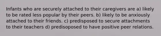 Infants who are securely attached to their caregivers are a) likely to be rated less popular by their peers. b) likely to be anxiously attached to their friends. c) predisposed to secure attachments to their teachers d) predisoposed to have positive peer relations.