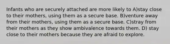 Infants who are securely attached are more likely to A)stay close to their mothers, using them as a secure base. B)venture away from their mothers, using them as a secure base. C)stray from their mothers as they show ambivalence towards them. D) stay close to their mothers because they are afraid to explore.