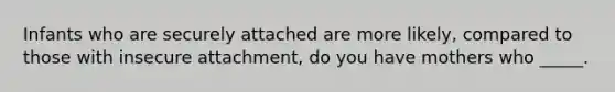 Infants who are securely attached are more likely, compared to those with insecure attachment, do you have mothers who _____.