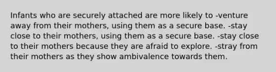 Infants who are securely attached are more likely to​ ​-venture away from their mothers, using them as a secure base. -​stay close to their mothers, using them as a secure base. -stay close to their mothers because they are afraid to explore. -stray from their mothers as they show ambivalence towards them.