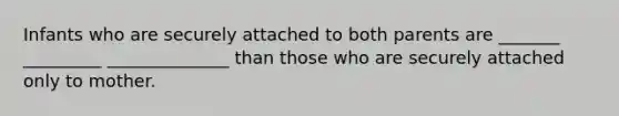 Infants who are securely attached to both parents are _______ _________ ______________ than those who are securely attached only to mother.