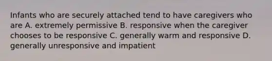 Infants who are securely attached tend to have caregivers who are A. extremely permissive B. responsive when the caregiver chooses to be responsive C. generally warm and responsive D. generally unresponsive and impatient