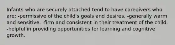 Infants who are securely attached tend to have caregivers who are: -permissive of the child's goals and desires. -generally warm and sensitive. -firm and consistent in their treatment of the child. -helpful in providing opportunities for learning and cognitive growth.