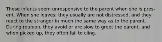 These infants seem unresponsive to the parent when she is pres- ent. When she leaves, they usually are not distressed, and they react to the stranger in much the same way as to the parent. During reunion, they avoid or are slow to greet the parent, and when picked up, they often fail to cling.