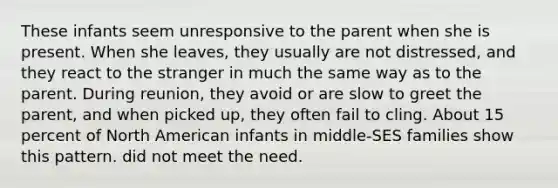 These infants seem unresponsive to the parent when she is present. When she leaves, they usually are not distressed, and they react to the stranger in much the same way as to the parent. During reunion, they avoid or are slow to greet the parent, and when picked up, they often fail to cling. About 15 percent of North American infants in middle-SES families show this pattern. did not meet the need.