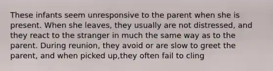 These infants seem unresponsive to the parent when she is present. When she leaves, they usually are not distressed, and they react to <a href='https://www.questionai.com/knowledge/kxR4bnf3nY-the-stranger' class='anchor-knowledge'>the stranger</a> in much the same way as to the parent. During reunion, they avoid or are slow to greet the parent, and when picked up,they often fail to cling