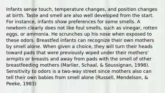 Infants sense touch, temperature changes, and position changes at birth. Taste and smell are also well developed from the start. For instance, infants show preferences for some smells. A newborn clearly does not like foul smells, such as vinegar, rotten eggs, or ammonia. He scrunches up his nose when exposed to these odors. Breastfed infants can recognize their own mothers by smell alone. When given a choice, they will turn their heads toward pads that were previously wiped under their mothers' armpits or breasts and away from pads with the smell of other breastfeeding mothers (Marlier, Schaal, & Soussignan, 1998). Sensitivity to odors is a two-way street since mothers also can tell their own babies from smell alone (Russell, Mendelson, & Peeke, 1983)