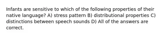 Infants are sensitive to which of the following properties of their native language? A) stress pattern B) distributional properties C) distinctions between speech sounds D) All of the answers are correct.