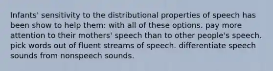 Infants' sensitivity to the distributional properties of speech has been show to help them: with all of these options. pay more attention to their mothers' speech than to other people's speech. pick words out of fluent streams of speech. differentiate speech sounds from nonspeech sounds.