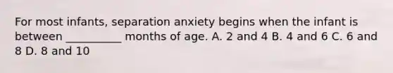 For most infants, separation anxiety begins when the infant is between __________ months of age. A. 2 and 4 B. 4 and 6 C. 6 and 8 D. 8 and 10