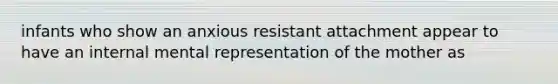 infants who show an anxious resistant attachment appear to have an internal mental representation of the mother as