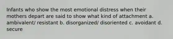 Infants who show the most emotional distress when their mothers depart are said to show what kind of attachment a. ambivalent/ resistant b. disorganized/ disoriented c. avoidant d. secure