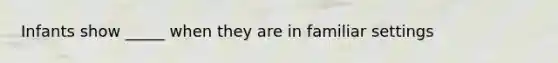 Infants show _____ when they are in familiar settings