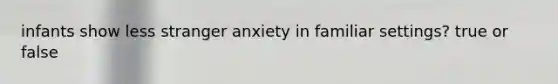 infants show less stranger anxiety in familiar settings? true or false