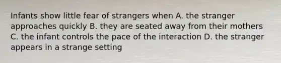 Infants show little fear of strangers when A. the stranger approaches quickly B. they are seated away from their mothers C. the infant controls the pace of the interaction D. the stranger appears in a strange setting