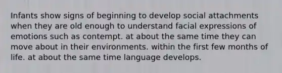 Infants show signs of beginning to develop social attachments when they are old enough to understand facial expressions of emotions such as contempt. at about the same time they can move about in their environments. within the first few months of life. at about the same time language develops.