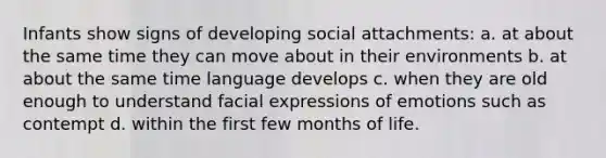 Infants show signs of developing social attachments: a. at about the same time they can move about in their environments b. at about the same time language develops c. when they are old enough to understand facial expressions of emotions such as contempt d. within the first few months of life.