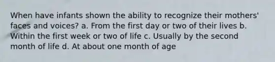 When have infants shown the ability to recognize their mothers' faces and voices? a. From the first day or two of their lives b. Within the first week or two of life c. Usually by the second month of life d. At about one month of age