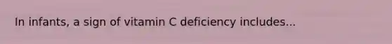 In infants, a sign of vitamin C deficiency includes...