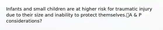 Infants and small children are at higher risk for traumatic injury due to their size and inability to protect themselves.A & P considerations?